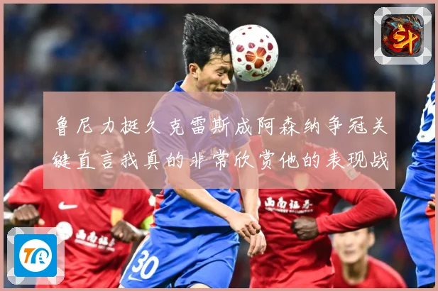 鲁尼力挺久克雷斯成阿森纳争冠关键直言我真的非常欣赏他的表现战术观察