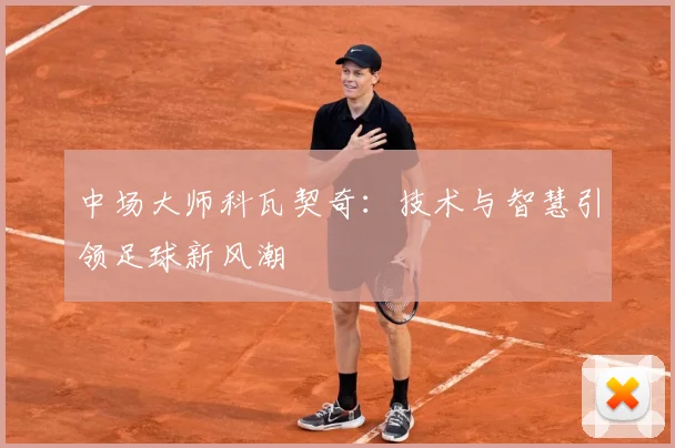 中场大师科瓦契奇：技术与智慧引领足球新风潮